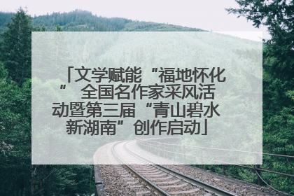 文学赋能“福地怀化” 全国名作家采风活动暨第三届“青山碧水新湖南”创作启动