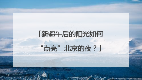 新疆午后的阳光如何“点亮”北京的夜？