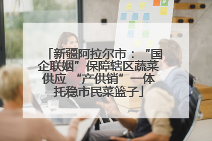 新疆阿拉尔市：“国企联姻”保障辖区蔬菜供应 “产供销”一体托稳市民菜篮子