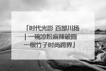 时代光影 百部川扬｜一碗凉粉麻辣破圈 一根竹子时尚跨界