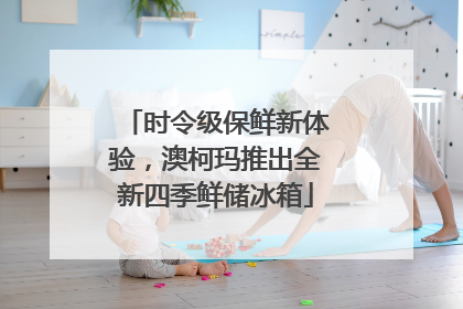 时令级保鲜新体验，澳柯玛推出全新四季鲜储冰箱