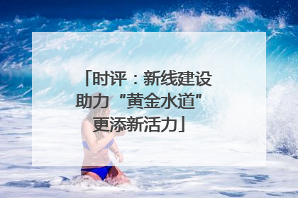 时评：新线建设助力“黄金水道”更添新活力