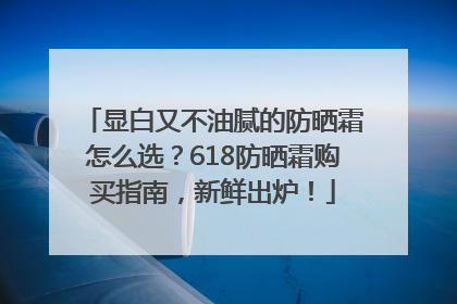 显白又不油腻的防晒霜怎么选？618防晒霜购买指南，新鲜出炉！