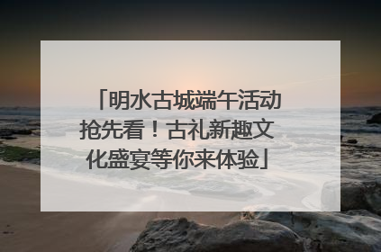 明水古城端午活动抢先看！古礼新趣文化盛宴等你来体验