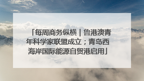每周商务纵横｜鲁港澳青年科学家联盟成立；青岛西海岸国际能源自贸港启用