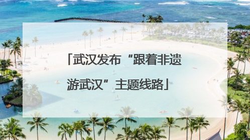 武汉发布“跟着非遗游武汉”主题线路