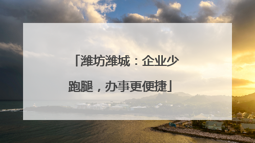 潍坊潍城：企业少跑腿，办事更便捷