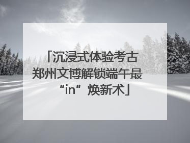 沉浸式体验考古 郑州文博解锁端午最“in”焕新术