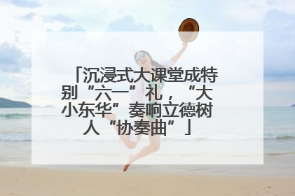 沉浸式大课堂成特别“六一”礼，“大小东华”奏响立德树人“协奏曲”