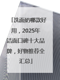 洗面奶哪款好用，2025年洁面口碑十大品牌，好物推荐全汇总
