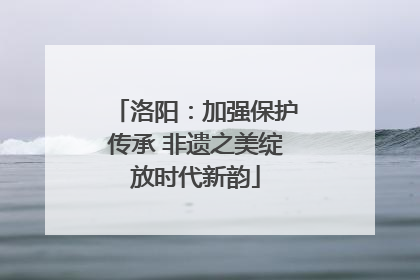 洛阳：加强保护传承 非遗之美绽放时代新韵