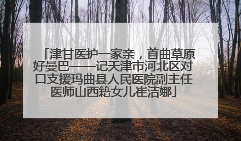 津甘医护一家亲，首曲草原好曼巴——记天津市河北区对口支援玛曲县人民医院副主任医师山西籍女儿崔洁娜