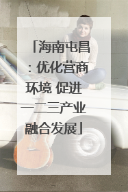 海南屯昌：优化营商环境 促进一二三产业融合发展