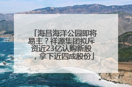 海昌海洋公园即将易主？祥源集团拟斥资近23亿认购新股，拿下近四成股份
