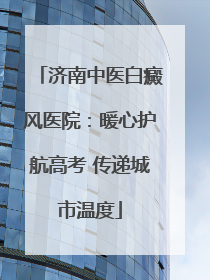 济南中医白癜风医院：暖心护航高考 传递城市温度