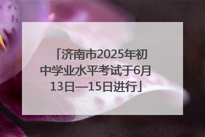 济南市2025年初中学业水平考试于6月13日—15日进行