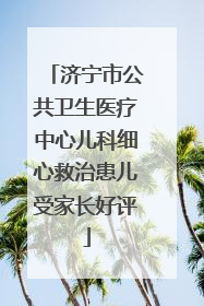 济宁市公共卫生医疗中心儿科细心救治患儿受家长好评