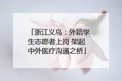 浙江义乌：外籍学生志愿者上岗 架起中外医疗沟通之桥