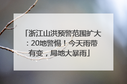 浙江山洪预警范围扩大：20地警惕！今天雨带有变，局地大暴雨