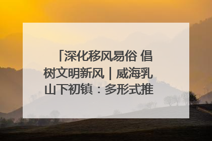 深化移风易俗 倡树文明新风｜威海乳山下初镇：多形式推进移风易俗 共筑文明和谐新风尚