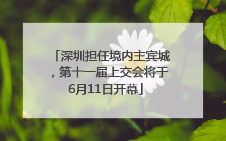 深圳担任境内主宾城，第十一届上交会将于6月11日开幕