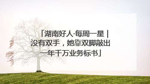 湖南好人·每周一星｜没有双手，她靠双脚敲出一年千万业务标书