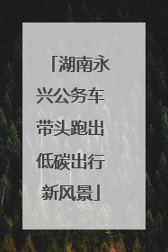 湖南永兴公务车带头跑出低碳出行新风景