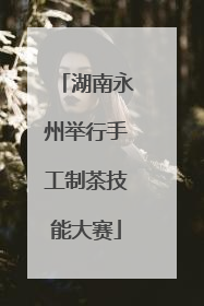 湖南永州举行手工制茶技能大赛