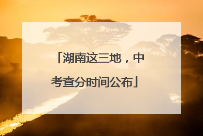 湖南这三地，中考查分时间公布