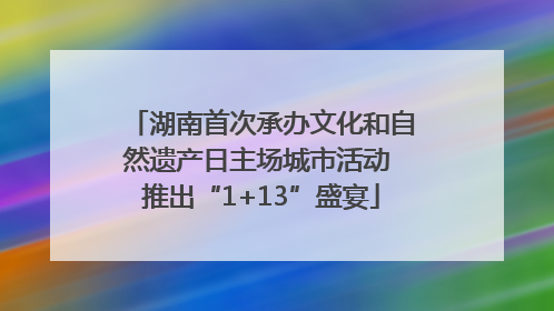 湖南首次承办文化和自然遗产日主场城市活动 推出“1+13”盛宴