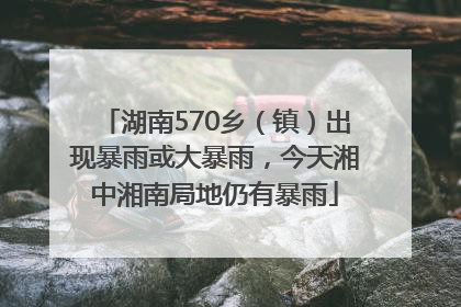 湖南570乡（镇）出现暴雨或大暴雨，今天湘中湘南局地仍有暴雨