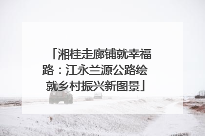 湘桂走廊铺就幸福路：江永兰源公路绘就乡村振兴新图景