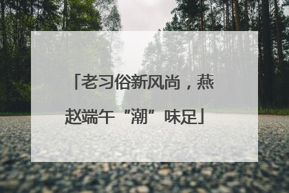 老习俗新风尚，燕赵端午“潮”味足