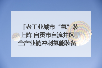 老工业城市“氢”装上阵 自贡市自流井区全产业链冲刺氢能装备制造新高地｜美好生活有“盐”味