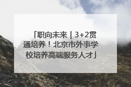 职向未来｜3+2贯通培养！北京市外事学校培养高端服务人才
