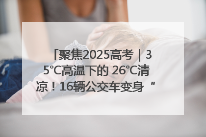 聚焦2025高考｜35℃高温下的 26℃清凉！16辆公交车变身“助考驿站”为高考护航