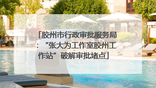 胶州市行政审批服务局：“张大为工作室胶州工作站”破解审批堵点