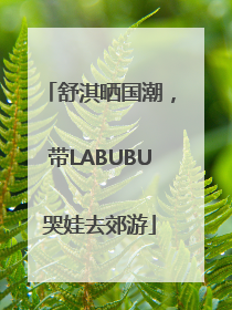 舒淇晒国潮，带LABUBU哭娃去郊游