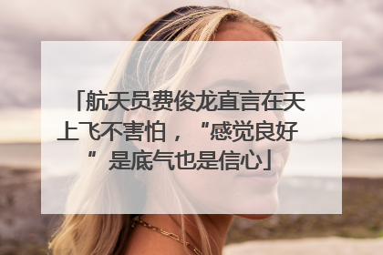 航天员费俊龙直言在天上飞不害怕，“感觉良好”是底气也是信心