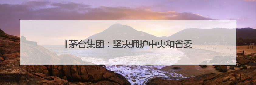 茅台集团：坚决拥护中央和省委有关部署，推动白酒回归初心
