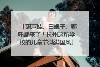 葫芦娃、白娘子、哪吒都来了！杭州这所学校的儿童节满满国风