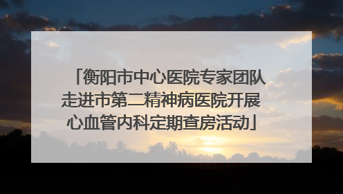 衡阳市中心医院专家团队走进市第二精神病医院开展心血管内科定期查房活动