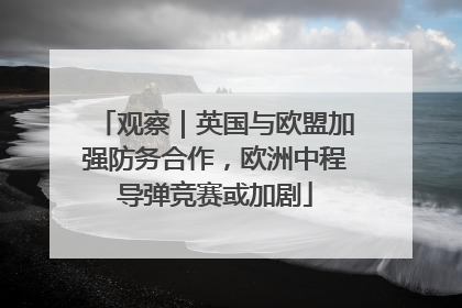 观察｜英国与欧盟加强防务合作，欧洲中程导弹竞赛或加剧