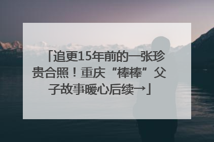 追更15年前的一张珍贵合照！重庆“棒棒”父子故事暖心后续→