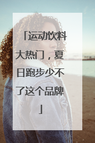 运动饮料大热门，夏日跑步少不了这个品牌