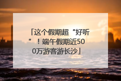 这个假期超“好听”！端午假期近500万游客游长沙