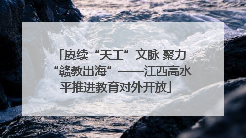 赓续“天工”文脉 聚力“赣教出海”——江西高水平推进教育对外开放
