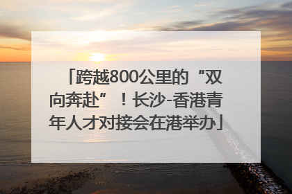 跨越800公里的“双向奔赴”！长沙-香港青年人才对接会在港举办