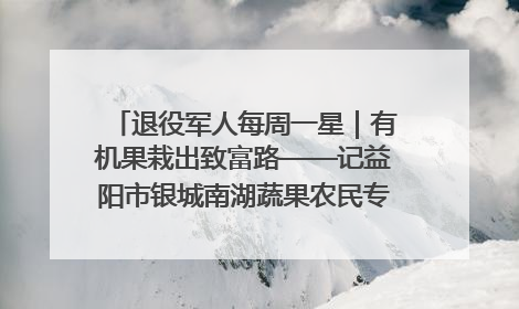 退役军人每周一星｜有机果栽出致富路——记益阳市银城南湖蔬果农民专业合作社总经理晏桂明