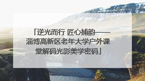 逆光而行 匠心捕韵——淄博高新区老年大学户外课堂解码光影美学密码